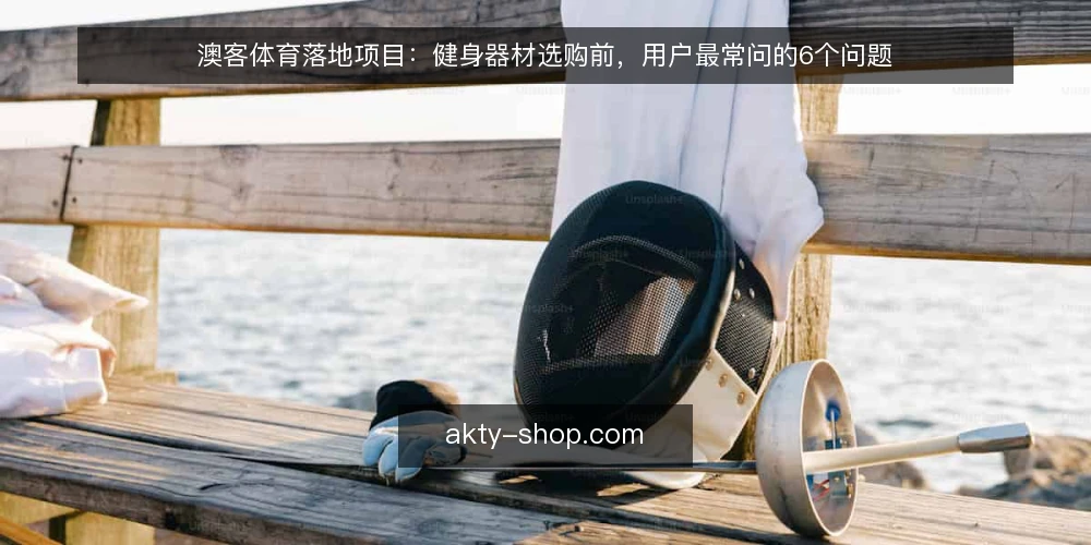澳客体育落地项目：健身器材选购前，用户最常问的6个问题 — 澳客体育健身器材选购，先厘清哪些核心问题？ 配图